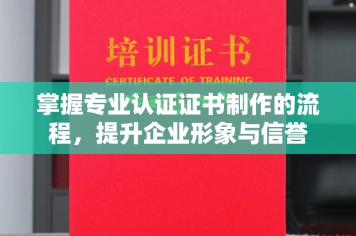 蚌埠掌握专业认证证书制作的流程，提升企业形象与信誉