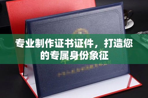 蚌埠专业制作证书证件，打造您的专属身份象征