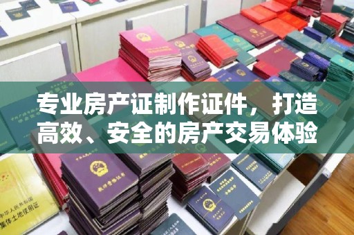 蚌埠专业房产证制作证件，打造高效、安全的房产交易体验