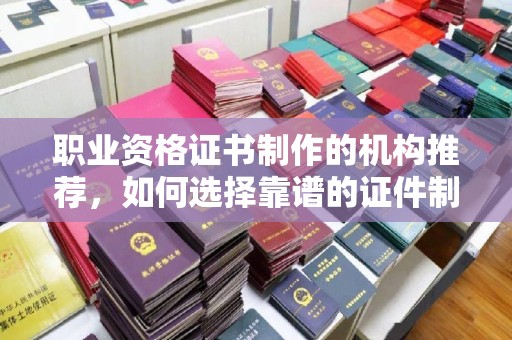 蚌埠职业资格证书制作的机构推荐，如何选择靠谱的证件制作公司？